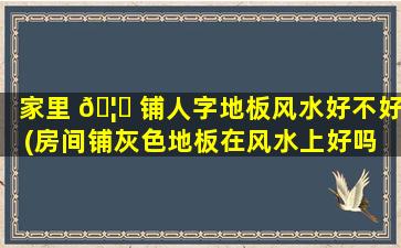 家里 🦆 铺人字地板风水好不好(房间铺灰色地板在风水上好吗 🐴 )